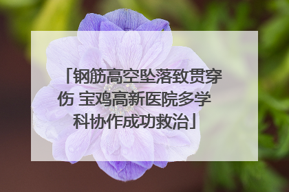 钢筋高空坠落致贯穿伤 宝鸡高新医院多学科协作成功救治