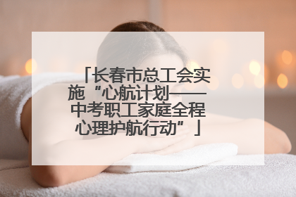 长春市总工会实施“心航计划——中考职工家庭全程心理护航行动”