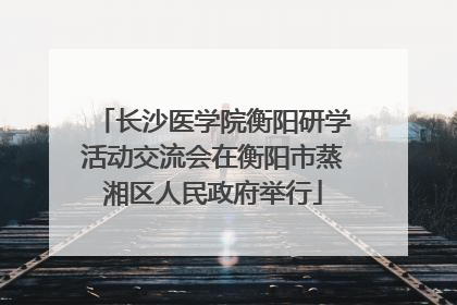 长沙医学院衡阳研学活动交流会在衡阳市蒸湘区人民政府举行