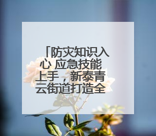 防灾知识入心 应急技能上手，新泰青云街道打造全民安全“金钟罩”