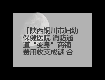 陕西铜川市妇幼保健医院 消防通道“变身”商铺 费用收支成谜 合同条款疑云重重