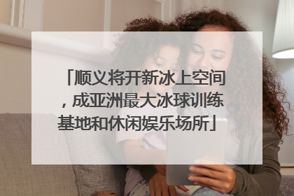 顺义将开新冰上空间，成亚洲最大冰球训练基地和休闲娱乐场所