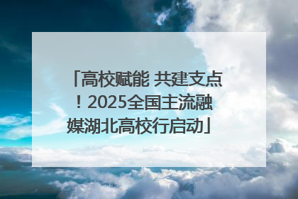 高校赋能 共建支点！2025全国主流融媒湖北高校行启动