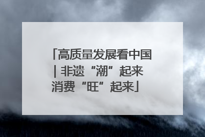 高质量发展看中国｜非遗“潮”起来 消费“旺”起来