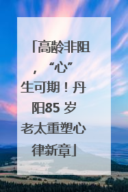 高龄非阻，“心” 生可期！丹阳85 岁老太重塑心律新章