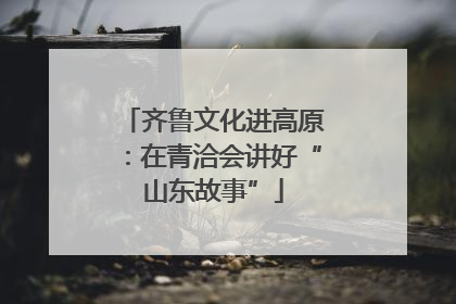 齐鲁文化进高原：在青洽会讲好“山东故事”