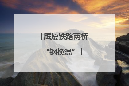 鹰厦铁路两桥“钢换混”