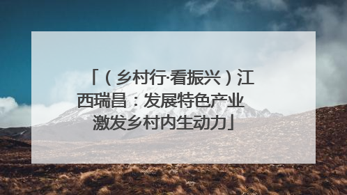 （乡村行·看振兴）江西瑞昌：发展特色产业 激发乡村内生动力