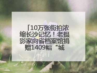 10万张街拍浓缩长沙记忆！老摄影家向省档案馆捐赠1409幅“城市底片”，有你的故事吗？