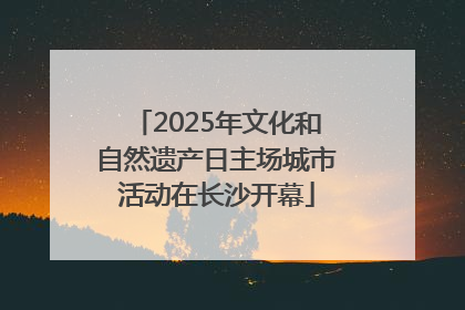 2025年文化和自然遗产日主场城市活动在长沙开幕