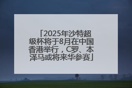 2025年沙特超级杯将于8月在中国香港举行，C罗、本泽马或将来华参赛