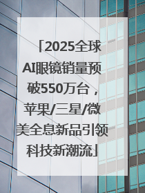 2025全球AI眼镜销量预破550万台，苹果/三星/微美全息新品引领科技新潮流