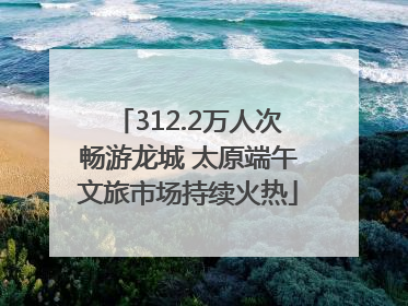 312.2万人次畅游龙城 太原端午文旅市场持续火热