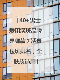 40+男士爱用淡斑品牌是哪款？淡斑祛斑排名，全肤质适用