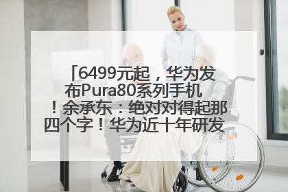 6499元起，华为发布Pura80系列手机！余承东：绝对对得起那四个字！华为近十年研发投入12490亿元
