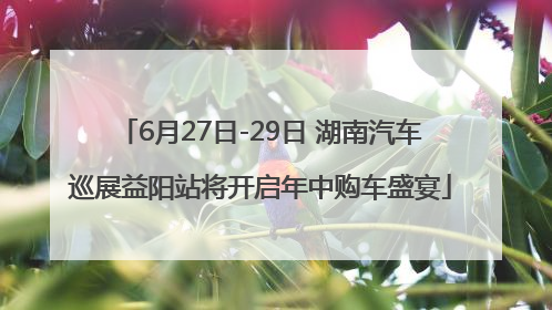 6月27日-29日 湖南汽车巡展益阳站将开启年中购车盛宴